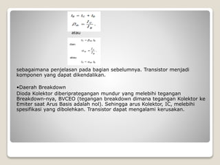 atau
sebagaimana penjelasan pada bagian sebelumnya. Transistor menjadi
komponen yang dapat dikendalikan.
•Daerah Breakdown
Dioda Kolektor diberiprategangan mundur yang melebihi tegangan
Breakdown-nya, BVCEO (tegangan breakdown dimana tegangan Kolektor ke
Emiter saat Arus Basis adalah nol). Sehingga arus Kolektor, IC, melebihi
spesifikasi yang dibolehkan. Transistor dapat mengalami kerusakan.
 