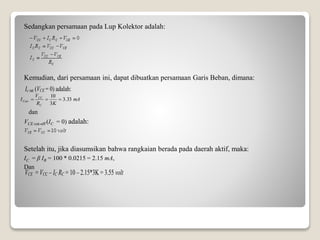 Sedangkan persamaan pada Lup Kolektor adalah:
Kemudian, dari persamaan ini, dapat dibuatkan persamaan Garis Beban, dimana:
dan
VCE cut-off (IC = 0) adalah:
Setelah itu, jika diasumsikan bahwa rangkaian berada pada daerah aktif, maka:
IC = β IB = 100 * 0.0215 = 2.15 mA,
Dan
Ic sat (VCE = 0) adalah:
mA
KR
V
I
C
CC
Csat 33.3
3
10

VCE = VCC – IC RC = 10 – 2.15*3K = 3.55 volt
 