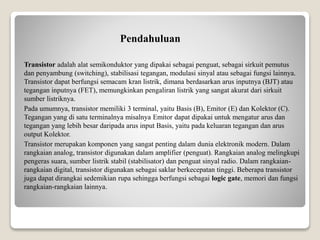 Pendahuluan
Transistor adalah alat semikonduktor yang dipakai sebagai penguat, sebagai sirkuit pemutus
dan penyambung (switching), stabilisasi tegangan, modulasi sinyal atau sebagai fungsi lainnya.
Transistor dapat berfungsi semacam kran listrik, dimana berdasarkan arus inputnya (BJT) atau
tegangan inputnya (FET), memungkinkan pengaliran listrik yang sangat akurat dari sirkuit
sumber listriknya.
Pada umumnya, transistor memiliki 3 terminal, yaitu Basis (B), Emitor (E) dan Kolektor (C).
Tegangan yang di satu terminalnya misalnya Emitor dapat dipakai untuk mengatur arus dan
tegangan yang lebih besar daripada arus input Basis, yaitu pada keluaran tegangan dan arus
output Kolektor.
Transistor merupakan komponen yang sangat penting dalam dunia elektronik modern. Dalam
rangkaian analog, transistor digunakan dalam amplifier (penguat). Rangkaian analog melingkupi
pengeras suara, sumber listrik stabil (stabilisator) dan penguat sinyal radio. Dalam rangkaian-
rangkaian digital, transistor digunakan sebagai saklar berkecepatan tinggi. Beberapa transistor
juga dapat dirangkai sedemikian rupa sehingga berfungsi sebagai logic gate, memori dan fungsi
rangkaian-rangkaian lainnya.
 