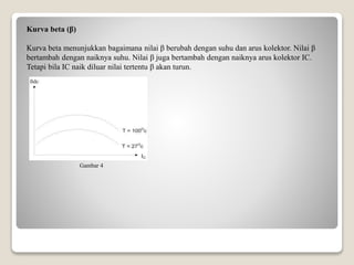 Kurva beta (β)
Kurva beta menunjukkan bagaimana nilai β berubah dengan suhu dan arus kolektor. Nilai β
bertambah dengan naiknya suhu. Nilai β juga bertambah dengan naiknya arus kolektor IC.
Tetapi bila IC naik diluar nilai tertentu β akan turun.
Gambar 4
 