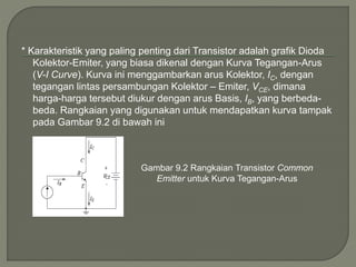 * Karakteristik yang paling penting dari Transistor adalah grafik Dioda
Kolektor-Emiter, yang biasa dikenal dengan Kurva Tegangan-Arus
(V-I Curve). Kurva ini menggambarkan arus Kolektor, IC, dengan
tegangan lintas persambungan Kolektor – Emiter, VCE, dimana
harga-harga tersebut diukur dengan arus Basis, IB, yang berbeda-
beda. Rangkaian yang digunakan untuk mendapatkan kurva tampak
pada Gambar 9.2 di bawah ini
Gambar 9.2 Rangkaian Transistor Common
Emitter untuk Kurva Tegangan-Arus
 