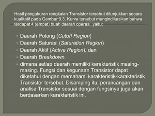 Hasil pengukuran rangkaian Transistor tersebut ditunjukkan secara
kualitatif pada Gambar 9.3. Kurva tersebut mengindikasikan bahwa
terdapat 4 (empat) buah daerah operasi, yaitu:
• Daerah Potong (Cutoff Region)
• Daerah Saturasi (Saturation Region)
• Daerah Aktif (Active Region), dan
• Daerah Breakdown.
• dimana setiap daerah memiliki karakteristik masing-
masing. Fungsi dan kegunaan Transistor dapat
diketahui dengan memahami karakteristik-karakteristik
Transistor tersebut. Disamping itu, perancangan dan
analisa Transistor sesuai dengan fungsinya juga akan
berdasarkan karakteristik ini.
 