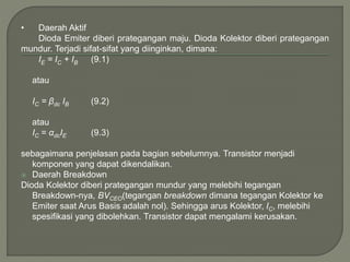 • Daerah Aktif
Dioda Emiter diberi prategangan maju. Dioda Kolektor diberi prategangan
mundur. Terjadi sifat-sifat yang diinginkan, dimana:
IE = IC + IB (9.1)
atau
IC = βdc IB (9.2)
atau
IC = αdcIE (9.3)
sebagaimana penjelasan pada bagian sebelumnya. Transistor menjadi
komponen yang dapat dikendalikan.
 Daerah Breakdown
Dioda Kolektor diberi prategangan mundur yang melebihi tegangan
Breakdown-nya, BVCEO(tegangan breakdown dimana tegangan Kolektor ke
Emiter saat Arus Basis adalah nol). Sehingga arus Kolektor, IC, melebihi
spesifikasi yang dibolehkan. Transistor dapat mengalami kerusakan.
 