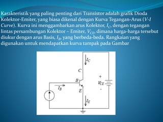Karakteristik yang paling penting dari Transistor adalah grafik Dioda
Kolektor-Emiter, yang biasa dikenal dengan Kurva Tegangan-Arus (V-I
Curve). Kurva ini menggambarkan arus Kolektor, IC, dengan tegangan
lintas persambungan Kolektor – Emiter, VCE, dimana harga-harga tersebut
diukur dengan arus Basis, IB, yang berbeda-beda. Rangkaian yang
digunakan untuk mendapatkan kurva tampak pada Gambar
 