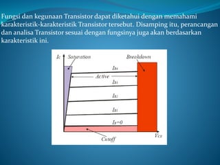 Fungsi dan kegunaan Transistor dapat diketahui dengan memahami
karakteristik-karakteristik Transistor tersebut. Disamping itu, perancangan
dan analisa Transistor sesuai dengan fungsinya juga akan berdasarkan
karakteristik ini.
 