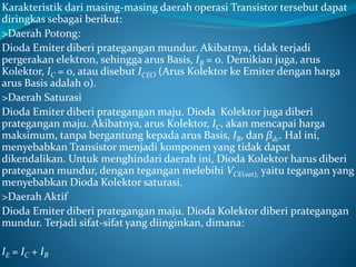 Karakteristik dari masing-masing daerah operasi Transistor tersebut dapat
diringkas sebagai berikut:
>Daerah Potong:
Dioda Emiter diberi prategangan mundur. Akibatnya, tidak terjadi
pergerakan elektron, sehingga arus Basis, IB = 0. Demikian juga, arus
Kolektor, IC = 0, atau disebut ICEO (Arus Kolektor ke Emiter dengan harga
arus Basis adalah 0).
>Daerah Saturasi
Dioda Emiter diberi prategangan maju. Dioda Kolektor juga diberi
prategangan maju. Akibatnya, arus Kolektor, IC, akan mencapai harga
maksimum, tanpa bergantung kepada arus Basis, IB, dan βdc. Hal ini,
menyebabkan Transistor menjadi komponen yang tidak dapat
dikendalikan. Untuk menghindari daerah ini, Dioda Kolektor harus diberi
prateganan mundur, dengan tegangan melebihi VCE(sat), yaitu tegangan yang
menyebabkan Dioda Kolektor saturasi.
>Daerah Aktif
Dioda Emiter diberi prategangan maju. Dioda Kolektor diberi prategangan
mundur. Terjadi sifat-sifat yang diinginkan, dimana:
IE = IC + IB
 