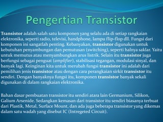 Transistor adalah salah satu komponen yang selalu ada di setiap rangkaian
elektronika, seperti radio, televisi, handphone, lampu flip-flop dll. Fungsi dari
komponen ini sangatlah penting. Kebanyakan, transistor digunakan untuk
kebutuhan penyambungan dan pemutusan (switching), seperti halnya saklar. Yaitu
untuk memutus atau menyambungkan arus listrik. Selain itu transistor juga
berfungsi sebagai penguat (amplifier), stabilisasi tegangan, modulasi sinyal, dan
banyak lagi. Keinginan kita untuk merubah fungsi transistor ini adalah dari
pemilihan jenis transistor atau dengan cara perangkaian sirkit transistor itu
sendiri. Dengan banyaknya fungsi itu, komponen transistor banyak sekali
digunakan di dalam rangkaian elektronika.
Bahan dasar pembuatan transistor itu sendiri atara lain Germanium, Silikon,
Galium Arsenide. Sedangkan kemasan dari transistor itu sendiri biasanya terbuat
dari Plastik, Metal, Surface Mount, dan ada juga beberapa transistor yang dikemas
dalam satu wadah yang disebut IC (Intregeted Circuit).
 