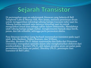 Di pertengahan 1940-an sekelompok ilmuwan yang bekerja di Bell
Telephone Labs di Murray Hill, New Jersey, merintis penemuan divais
untuk menggantikan teknologi tabung hampa (vacuum tube) saat itu.
Tabung hampa menjadi satu-satunya teknologi saat itu untuk
menguatkan sinyal atau sebagai saklar dalam elektronika. Masalahnya
ialah tabung hampa sangat mahal, mengkonsumsi banyak daya listrik,
panas, dan tak-relieable, sehingga perlu perawatan ekstra.
Para ilmuwan tersebut (yang berhasil menemukan transistor pada 1947)
ialah John Bardeen, Walter Brattain, dan William
Shockley. Bardeen (Ph.D. dalam matematika dan fisika dari Princeton
University) merupakan spesialis dalam sifat menghantarkan elektron dari
semikonduktor. Brattain (Ph.D., ahli dalam struktur atom zat padat pada
permukaan dan fisika zat padat). Shockley (Ph.D., pemimpin riset
transistor di Bell Labs).
 