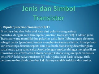 1. Bipolar Junction Transistor (BJT)
Bi artinya dua dan Polar asal kata dari polarity yang artinya
polaritas, dengan kata lain bipolar junction transistor (BJT) adalah jenis
Transistor yang memiliki dua polaritas yaitu hole (lubang) atau elektron
sebagai carier (pembawa) untuk menghantarkan arus listrik. Prinsip dasar
konstruksinya disusun seperti dari dua buah dioda yang disambungkan
pada kutub yang sama yaitu Anoda dengan anoda sehingga menghasilkan
transistor jenis NPN atau Katoda dengan katoda yang menjadi transistor
jenis PNP. kaki pada transistor BJT ada 3 yaitu kaki Basis sebagai titik
pertemuan dua dioda dan dua kaki lainnya adalah kolektor dan emiter.
 
