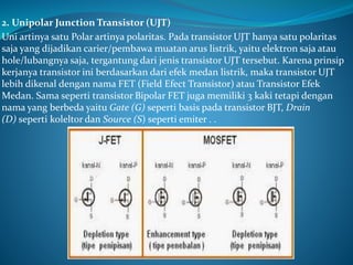 2. Unipolar Junction Transistor (UJT)
Uni artinya satu Polar artinya polaritas. Pada transistor UJT hanya satu polaritas
saja yang dijadikan carier/pembawa muatan arus listrik, yaitu elektron saja atau
hole/lubangnya saja, tergantung dari jenis transistor UJT tersebut. Karena prinsip
kerjanya transistor ini berdasarkan dari efek medan listrik, maka transistor UJT
lebih dikenal dengan nama FET (Field Efect Transistor) atau Transistor Efek
Medan. Sama seperti transistor Bipolar FET juga memiliki 3 kaki tetapi dengan
nama yang berbeda yaitu Gate (G) seperti basis pada transistor BJT, Drain
(D) seperti koleltor dan Source (S) seperti emiter . .
 