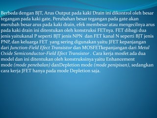 Berbeda dengan BJT, Arus Output pada kaki Drain ini dikontrol oleh besar
tegangan pada kaki gate, Perubahan besar tegangan pada gate akan
merubah besar arus pada kaki drain, efek membesar atau mengecilnya arus
pada kaki drain ini ditentukan oleh konstruksi FETnya. FET dibagi dua
jenis yaitukanal P seperti BJT jenis NPN dan FET kanal N seperti BJT jenis
PNP, dan keluarga FET yang sering digunakan yaitu JFET kepanjangan
dari Junction-Field Efect Transistor dan MOSFETkepanjangan dari Metal
Oxide Semiconductor-Field Efect Transistor . Cara kerja mosfet ada dua
model dan ini ditentukan oleh konstruksinya yaitu Enhancement
mode (mode penebalan) danDepletion mode (mode penipisan), sedangkan
cara kerja JFET hanya pada mode Depletion saja.
 