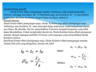 Daerah Potong (cutoff):
Dioda Emiter diberi prategangan mundur. Akibatnya, tidak terjadi pergerakan
elektron, sehingga arus Basis, IB = 0. Demikian juga, arus Kolektor, IC = 0, atau disebut
ICEO (Arus Kolektor ke Emiter dengan harga arus Basis adalah 0).
Daerah Saturasi
Dioda Emiter diberi prategangan maju. Dioda Kolektor juga diberi prategangan maju.
Akibatnya, arus Kolektor, IC, akan mencapai harga maksimum, tanpa bergantung kepada
arus Basis, IB, dan βdc. Hal ini, menyebabkan Transistor menjadi komponen yang tidak
dapat dikendalikan. Untuk menghindari daerah ini, Dioda Kolektor harus diberi prateganan
mundur, dengan tegangan melebihi VCE(sat), yaitu tegangan yang menyebabkan Dioda
Kolektor saturasi.
DaeDioda Emiter diberi prategangan maju. Dioda Kolektor diberi prategangan mundur.
Terjadi sifat-sifat yang diinginkan, dimana:rah Aktif
atau
 