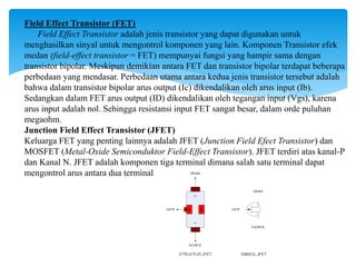 Field Effect Transistor (FET)
Field Effect Transistor adalah jenis transistor yang dapat digunakan untuk
menghasilkan sinyal untuk mengontrol komponen yang lain. Komponen Transistor efek
medan (field-effect transistor = FET) mempunyai fungsi yang hampir sama dengan
transistor bipolar. Meskipun demikian antara FET dan transistor bipolar terdapat beberapa
perbedaan yang mendasar. Perbedaan utama antara kedua jenis transistor tersebut adalah
bahwa dalam transistor bipolar arus output (Ic) dikendalikan oleh arus input (Ib).
Sedangkan dalam FET arus output (ID) dikendalikan oleh tegangan input (Vgs), karena
arus input adalah nol. Sehingga resistansi input FET sangat besar, dalam orde puluhan
megaohm.
Junction Field Effect Transistor (JFET)
Keluarga FET yang penting lainnya adalah JFET (Junction Field Efect Transistor) dan
MOSFET (Metal-Oxide Semiconduktor Field-Effect Transistor). JFET terdiri atas kanal-P
dan Kanal N. JFET adalah komponen tiga terminal dimana salah satu terminal dapat
mengontrol arus antara dua terminal lainnya. JFET terdiri atas dua jenis, yakni kanal-N dan kanal-P,
sebagaimana transistor terdapat jenis NPN dan PNP. Pada umumnya penjelasan tentang JFET adalah kanal-N,
karena kanal-P adalah kebalikannya
 