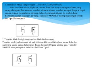 1. Transistor Mode Pengosongan (Transistor Mode Depletion)
Pada transistor mode depletion, antara drain dan source terdapat saluran yang
menghubungkan dua terminal tersebut, dimana saluran tersebut terdapat fungsi sebagai
saluran tempat mengalirnya elektron bebas. Lebar dari saluran itu sendiri dapat
dikendalikan oleh tegangan gerbang. Transistor MOSFET mode pengosongan terdiri
dari tipe-N dan tipe-P
2, Transistor Mode Peningkatan (transistor Mode Enchancement)
Transistor mode enchancement ini pada fisiknya tidak memiliki saluran antara drain
dan source nya karena lapisan bulk meluas dengan lapisan SiO2 pada terminal gate.
Transistor MOSFET mode peningkatan terdiri dari tipe-N dan Tipe-P
2. Transistor Mode Peningkatan (transistor Mode Enchancement)
Transistor mode enchancement ini pada fisiknya tidak memiliki saluran antara drain dan
source nya karena lapisan bulk meluas dengan lapisan SiO2 pada terminal gate. Transistor
MOSFET mode peningkatan terdiri dari tipe-N dan Tipe-P
 