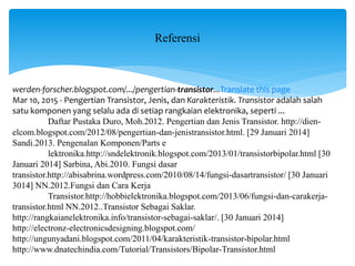Referensi
werden-forscher.blogspot.com/.../pengertian-transistor...Translate this page
Mar 10, 2015 - Pengertian Transistor, Jenis, dan Karakteristik. Transistor adalah salah
satu komponen yang selalu ada di setiap rangkaian elektronika, seperti ...
Daftar Pustaka Duro, Moh.2012. Pengertian dan Jenis Transistor. http://dien-
elcom.blogspot.com/2012/08/pengertian-dan-jenistransistor.html. [29 Januari 2014]
Sandi.2013. Pengenalan Komponen/Parts e
lektronika.http://sndelektronik.blogspot.com/2013/01/transistorbipolar.html [30
Januari 2014] Sarbina, Abi.2010. Fungsi dasar
transistor.http://abisabrina.wordpress.com/2010/08/14/fungsi-dasartransistor/ [30 Januari
3014] NN.2012.Fungsi dan Cara Kerja
Transistor.http://hobbielektronika.blogspot.com/2013/06/fungsi-dan-carakerja-
transistor.html NN.2012..Transistor Sebagai Saklar.
http://rangkaianelektronika.info/transistor-sebagai-saklar/. [30 Januari 2014]
http://electronz-electronicsdesigning.blogspot.com/
http://ungunyadani.blogspot.com/2011/04/karakteristik-transistor-bipolar.html
http://www.dnatechindia.com/Tutorial/Transistors/Bipolar-Transistor.html
 