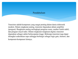 Transistor adalah komponen yang sangat penting dalam dunia elektronik
modern. Dalam rangkaian analog, transistor digunakan dalam amplifier
(penguat). Rangkaian analog melingkupi pengeras suara, sumber listrik stabil,
dan penguat sinyal radio. Dalam rangkaian-rangkaian digital, transistor
digunakan sebagai saklar berkecepatan tinggi. Beberapa transistor juga dapat
dirangkai sedemikian rupa sehingga berfungsi sebagai logic gate, memori, dan
komponen-komponen lainnya.
Pendahuluan
 