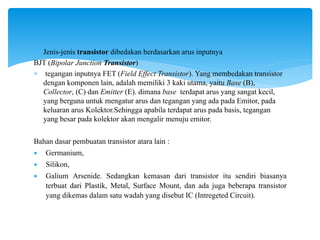  Jenis-jenis transistor dibedakan berdasarkan arus inputnya
BJT (Bipolar Junction Transistor)
 tegangan inputnya FET (Field Effect Transistor). Yang membedakan transistor
dengan komponen lain, adalah memiliki 3 kaki utama, yaitu Base (B),
Collector, (C) dan Emitter (E). dimana base terdapat arus yang sangat kecil,
yang berguna untuk mengatur arus dan tegangan yang ada pada Emitor, pada
keluaran arus Kolektor.Sehingga apabila terdapat arus pada basis, tegangan
yang besar pada kolektor akan mengalir menuju emitor.
Bahan dasar pembuatan transistor atara lain :
 Germanium,
 Silikon,
 Galium Arsenide. Sedangkan kemasan dari transistor itu sendiri biasanya
terbuat dari Plastik, Metal, Surface Mount, dan ada juga beberapa transistor
yang dikemas dalam satu wadah yang disebut IC (Intregeted Circuit).
 