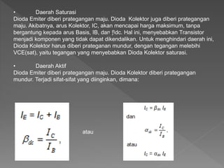 • Daerah Saturasi
Dioda Emiter diberi prategangan maju. Dioda Kolektor juga diberi prategangan
maju. Akibatnya, arus Kolektor, IC, akan mencapai harga maksimum, tanpa
bergantung kepada arus Basis, IB, dan βdc. Hal ini, menyebabkan Transistor
menjadi komponen yang tidak dapat dikendalikan. Untuk menghindari daerah ini,
Dioda Kolektor harus diberi prateganan mundur, dengan tegangan melebihi
VCE(sat), yaitu tegangan yang menyebabkan Dioda Kolektor saturasi.
• Daerah Aktif
Dioda Emiter diberi prategangan maju. Dioda Kolektor diberi prategangan
mundur. Terjadi sifat-sifat yang diinginkan, dimana:
atau
atau
 