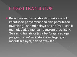  Kebanyakan, transistor digunakan untuk
kebutuhan penyambungan dan pemutusan
(switching), seperti halnya saklar. Yaitu untuk
memutus atau menyambungkan arus listrik.
Selain itu transistor juga berfungsi sebagai
penguat (amplifier), stabilisasi tegangan,
modulasi sinyal, dan banyak lagi.
 