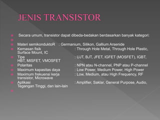  Secara umum, transistor dapat dibeda-bedakan berdasarkan banyak kategori:

 Materi semikonduktoR : Germanium, Silikon, Gallium Arsenide
 Kemasan fisik : Through Hole Metal, Through Hole Plastic,
Surface Mount, IC
 Tipe : UJT, BJT, JFET, IGFET (MOSFET), IGBT,
HBT, MISFET, VMOSFET
 Polaritas : NPN atau N-channel, PNP atau P-channel
 Maximum kapasitas daya : Low Power, Medium Power, High Power
 Maximum frekuensi kerja : Low, Medium, atau High Frequency, RF
transistor, Microwave
 Aplikasi : Amplifier, Saklar, General Purpose, Audio,
Tegangan Tinggi, dan lain-lain

 
