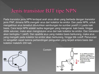 Pada transistor jenis NPN terdapat arah arus aliran yang berbeda dengan transistor
jenis PNP, dimana NPN mengalir arus dari kolektor ke emitor. Dan pada NPN, untuk
mengalirkan arus tersebut dibutuhkan sambungan ke sumber positif (+) pada kaki
basis. Cara kerja NPN adalah ketika tegangan yang mengenai kaki basis, hingga
dititik saturasi, maka akan menginduksi arus dari kaki kolektor ke emitor. Dan transistor
akan berlogika 1 (aktif). Dan apabila arus yang melalui basis berkurang, maka arus
yang mengalir pada kolektor ke emitor akan berkurang, hingga titik cutoff. Penurunan
ini sangatlah cepat karena perbandingan penguatan yang terjadi antara basis dan
kolektor melebihi 200 kali.
Contoh:
 