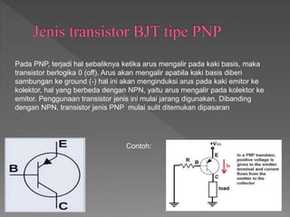 Pada PNP, terjadi hal sebaliknya ketika arus mengalir pada kaki basis, maka
transistor berlogika 0 (off). Arus akan mengalir apabila kaki basis diberi
sambungan ke ground (-) hal ini akan menginduksi arus pada kaki emitor ke
kolektor, hal yang berbeda dengan NPN, yaitu arus mengalir pada kolektor ke
emitor. Penggunaan transistor jenis ini mulai jarang digunakan. Dibanding
dengan NPN, transistor jenis PNP mulai sulit ditemukan dipasaran
Contoh:
 