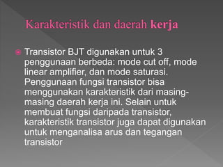  Transistor BJT digunakan untuk 3
penggunaan berbeda: mode cut off, mode
linear amplifier, dan mode saturasi.
Penggunaan fungsi transistor bisa
menggunakan karakteristik dari masing-
masing daerah kerja ini. Selain untuk
membuat fungsi daripada transistor,
karakteristik transistor juga dapat digunakan
untuk menganalisa arus dan tegangan
transistor
 