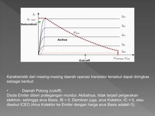 Karakteristik dari masing-masing daerah operasi transistor tersebut dapat diringkas
sebagai berikut:
• Daerah Potong (cutoff):
Dioda Emiter diberi prategangan mundur. Akibatnya, tidak terjadi pergerakan
elektron, sehingga arus Basis, IB = 0. Demikian juga, arus Kolektor, IC = 0, atau
disebut ICEO (Arus Kolektor ke Emiter dengan harga arus Basis adalah 0).
 