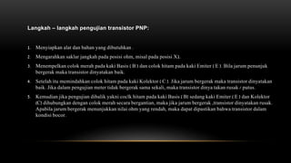 Langkah – langkah pengujian transistor PNP:
1. Menyiapkan alat dan bahan yang dibutuhkan .
2. Mengarahkan saklar jangkah pada posisi ohm, misal pada posisi X1.
3. Menempelkan colok merah pada kaki Basis ( B ) dan colok hitam pada kaki Emiter ( E ). Bila jarum penunjuk
bergerak maka transistor dinyatakan baik.
4. Setelah itu memindahkan colok hitam pada kaki Kolektor ( C ). Jika jarum bergerak maka transistor dinyatakan
baik. Jika dalam pengujian meter tidak bergerak sama sekali, maka transistor dinya takan rusak / putus.
5. Kemudian jika pengujian dibalik yakni coclk hitam pada kaki Basis ( B) sedang kaki Emiter ( E ) dan Kolektor
(C) dihubungkan dengan colok merah secara bergantian, maka jika jarum bergerak ,transistor dinyatakan rusak.
Apabila jarum bergerak menunjukkan nilai ohm yang rendah, maka dapat dipastikan bahwa transistor dalam
kondisi bocor.
 