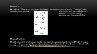 • Daerah Aktif
Dioda Emiter diberi prategangan maju. Dioda Kolektor diberi prategangan mundur. Terjadi sifat-sifat
yang diinginkan, dimana: sebagaimana penjelasan pada bagian
sebelumnya. transistor menjadi
komponen yang dapat dikendalikan.
• Daerah Breakdown
Dioda Kolektor diberiprategangan mundur yang melebihi tegangan Breakdown-nya, BVCEO (tegangan
breakdown dimana tegangan Kolektor ke Emiter saat Arus Basis adalah nol). Sehingga arus Kolektor, IC,
melebihi spesifikasi yang dibolehkan. Transistor dapat mengalami kerusakan.
 