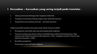I. Kerusakan – kerusakan yang sering terjadi pada transistor :
1. Adanya pemutusan hubungan dari rangkaian elektronik.
2. Terjadinya konseleting/ hubung singkat antar elektroda transistor.
3. Terjadi kebocoran diantara electrode – electrode transistor.
Adapun penyebab terjadinya kerusakan pada sebuah transistor adalah :
1. Penangannan yang tidak tepat saat pemasangan pada rangkaian.
2. Transistor terlalu panas karena suhunya melebihi batas maksimal kemampuannya. Bagi
transistor dari bahan Germanium suhu maksimal ± 750C, sedangkan transistor Silicon suhu
maksimal mencapai ± 1500C.
3. Kesalahan pengukuran.
Pemasangan yang salah pada rangkaian
 