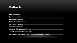 Daftar Isi
Kata Pengantar............................................................................................................... ......................
Sejarah Transistor........................................................................................................... .....................
Pengertian Transistor..........................................................................................................................
Kode – Kode Transistor.....................................................................................................................
Cara Kerja Transistor..........................................................................................................................
Jenis-jenis Transistor.......................................................................................................... .................
Karaktersitik dan daerah kerja............................................................................................
Cara Menentukan Kaki Transistor...............................................................................................
Kerusakan – Kerusakan yang Sering Terjadi pada Transistor.........................................
 