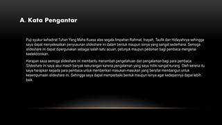 A. Kata Pengantar
Puji syukur kehadirat Tuhan Yang Maha Kuasa atas segala limpahan Rahmat, Inayah, Taufik dan Hidayahnya sehingga
saya dapat menyelesaikan penyusunan slideshare ini dalam bentuk maupun isinya yang sangat sederhana. Semoga
slideshare ini dapat dipergunakan sebagai salah satu acuan, petunjuk maupun pedoman bagi pembaca mengenai
keelektronikan.
Harapan saya semoga slideshare ini membantu menambah pengetahuan dan pengalaman bagi para pembaca.
Slideshare ini saya akui masih banyak kekurangan karena pengalaman yang saya miliki sangat kurang. Oleh kerena itu
saya harapkan kepada para pembaca untuk memberikan masukan-masukan yang bersifat membangun untuk
kesempurnaan slideshare ini. Sehingga saya dapat memperbaiki bentuk maupun isinya agar kedepannya dapat lebih
baik.
 