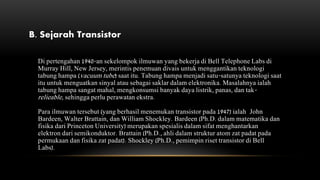 B. Sejarah Transistor
Di pertengahan 1940-an sekelompok ilmuwan yang bekerja di Bell Telephone Labs di
Murray Hill, New Jersey, merintis penemuan divais untuk menggantikan teknologi
tabung hampa (vacuum tube) saat itu. Tabung hampa menjadi satu-satunya teknologi saat
itu untuk menguatkan sinyal atau sebagai saklar dalam elektronika. Masalahnya ialah
tabung hampa sangat mahal, mengkonsumsi banyak daya listrik, panas, dan tak-
relieable, sehingga perlu perawatan ekstra.
Para ilmuwan tersebut (yang berhasil menemukan transistor pada 1947) ialah John
Bardeen, Walter Brattain, dan William Shockley. Bardeen (Ph.D. dalam matematika dan
fisika dari Princeton University) merupakan spesialis dalam sifat menghantarkan
elektron dari semikonduktor. Brattain (Ph.D., ahli dalam struktur atom zat padat pada
permukaan dan fisika zat padat). Shockley (Ph.D., pemimpin riset transistor di Bell
Labs).
 