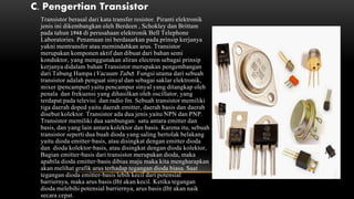C. Pengertian Transistor
Transistor berasal dari kata transfer resistor. Piranti elektronik
jenis ini dikembangkan oleh Berdeen , Schokley dan Brittam
pada tahun 1948 di perusahaan elektronik Bell Telephone
Laboratories. Penamaan ini berdasarkan pada prinsip kerjanya
yakni mentransfer atau memindahkan arus. Transistor
merupakan komponen aktif dan dibuat dari bahan semi
konduktor, yang menggunakan aliran electron sebagai prinsip
kerjanya didalam bahan Transistor merupakan pengembangan
dari Tabung Hampa (Vacuum Tube). Fungsi utama dari sebuah
transistor adalah penguat sinyal dan sebagai saklar elektronik,
mixer (pencampur) yaitu pencampur sinyal yang ditangkap oleh
penala dan frekuensi yang dihasilkan oleh oscillator, yang
terdapat pada televisi dan radio fm. Sebuah transistor memiliki
tiga daerah doped yaitu daerah emitter, daerah basis dan daerah
disebut kolektor. Transistor ada dua jenis yaitu NPN dan PNP.
Transistor memiliki dua sambungan: satu antara emitter dan
basis, dan yang lain antara kolektor dan basis. Karena itu, sebuah
transistor seperti dua buah dioda yang saling bertolak belakang
yaitu dioda emitter-basis, atau disingkat dengan emitter dioda
dan dioda kolektor-basis, atau disingkat dengan dioda kolektor,
Bagian emitter-basis dari transistor merupakan dioda, maka
apabila dioda emitter-basis dibias maju maka kita mengharapkan
akan melihat grafik arus terhadap tegangan dioda biasa. Saat
tegangan dioda emitter-basis lebih kecil dari potensial
barriernya, maka arus basis (Ib) akan kecil. Ketika tegangan
dioda melebihi potensial barriernya, arus basis (Ib) akan naik
secara cepat.
 