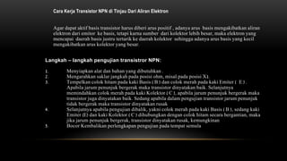 Cara Kerja Transistor NPN di Tinjau Dari Aliran Elektron
Agar dapat aktif basis transistor harus diberi arus positif , adanya arus basis mengakibatkan aliran
elektron dari emitor ke basis, tetapi karna sumber dari kolektor lebih besar, maka elektron yang
mencapai daerah basis justru tertarik ke daerah kolektor sehingga adanya arus basis yang kecil
mengakibatkan arus kolektor yang besar.
Langkah – langkah pengujian transistror NPN:
1. Menyiapkan alat dan bahan yang dibutuhkan .
2. Mengarahkan saklar jangkah pada posisi ohm, misal pada posisi X1.
3. Tempelkan colok hitam pada kaki Basis ( B ) dan colok merah pada kaki Emiter ( E ) .
Apabila jarum penunjuk bergerak maka transistor dinyatakan baik. Selanjutnya
memindahkan colok merah pada kaki Kolektor ( C ), apabila jarum penunjuk bergerak maka
transistor juga dinyatakan baik. Sedang apabila dalam pengujian transistor jarum penunjuk
tidak bergerak maka transistor dinyatakan rusak
4. Selanjutnya apabila pengujian dibalik, yakni colok merah pada kaki Basis ( B ), sedang kaki
Emiter (E) dan kaki Kolektor ( C ) dihubungkan dengan colok hitam secara bergantian, maka
jika jarum penunjuk bergerak, transistor dinyatakan rusak, kemungkinan
5. Bocor Kembalikan perlengkapan pengujian pada tempat semula
 