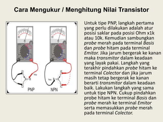 Cara Mengukur / Menghitung Nilai Transistor
Untuk tipe PNP, langkah pertama
yang perlu dilakukan adalah atur
posisi saklar pada posisi Ohm x1k
atau 10k. Kemudian sambungkan
probe merah pada terminal Basis
dan probe hitam pada terminal
Emitor. Jika jarum bergerak ke kanan
maka transmitor dalam keadaan
yang layak pakai. Langkah yang
terakhir pindahkan probe hitam ke
terminal Colector dan jika jarum
masih tetap bergerak ke kanan
berarti transmitor dalam keadaan
baik. Lakukan langkah yang sama
untuk tipe NPN. Cukup pindahkan
probe hitam ke terminal Basis dan
probe merah ke terminal Emitor
serta memasukkan probe merah
pada terminal Colector.
 