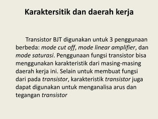 Karaktersitik dan daerah kerja
Transistor BJT digunakan untuk 3 penggunaan
berbeda: mode cut off, mode linear amplifier, dan
mode saturasi. Penggunaan fungsi transistor bisa
menggunakan karakteristik dari masing-masing
daerah kerja ini. Selain untuk membuat fungsi
dari pada transistor, karakteristik transistor juga
dapat digunakan untuk menganalisa arus dan
tegangan transistor
 