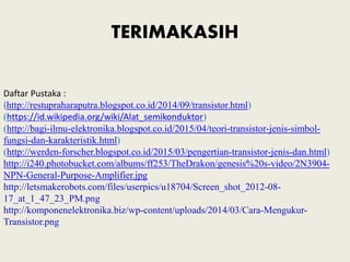 TERIMAKASIH
Daftar Pustaka :
(http://restupraharaputra.blogspot.co.id/2014/09/transistor.html)
(https://id.wikipedia.org/wiki/Alat_semikonduktor)
(http://bagi-ilmu-elektronika.blogspot.co.id/2015/04/teori-transistor-jenis-simbol-
fungsi-dan-karakteristik.html)
(http://werden-forscher.blogspot.co.id/2015/03/pengertian-transistor-jenis-dan.html)
http://i240.photobucket.com/albums/ff253/TheDrakon/genesis%20s-video/2N3904-
NPN-General-Purpose-Amplifier.jpg
http://letsmakerobots.com/files/userpics/u18704/Screen_shot_2012-08-
17_at_1_47_23_PM.png
http://komponenelektronika.biz/wp-content/uploads/2014/03/Cara-Mengukur-
Transistor.png
 