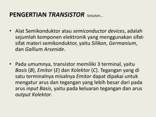 PENGERTIAN TRANSISTOR lanjutan...
• Alat Semikonduktor atau semiconductor devices, adalah
sejumlah komponen elektronik yang menggunakan sifat-
sifat materi semikonduktor, yaitu Silikon, Germanium,
dan Gallium Arsenide.
• Pada umumnya, transistor memiliki 3 terminal, yaitu
Basis (B), Emitor (E) dan Kolektor (C). Tegangan yang di
satu terminalnya misalnya Emitor dapat dipakai untuk
mengatur arus dan tegangan yang lebih besar dari pada
arus input Basis, yaitu pada keluaran tegangan dan arus
output Kolektor.
 