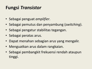 Fungsi Transistor
• Sebagai penguat amplifier.
• Sebagai pemutus dan penyambung (switching).
• Sebagai pengatur stabilitas tegangan.
• Sebagai peratas arus.
• Dapat menahan sebagian arus yang mengalir.
• Menguatkan arus dalam rangkaian.
• Sebagai pembangkit frekuensi rendah ataupun
tinggi.
 