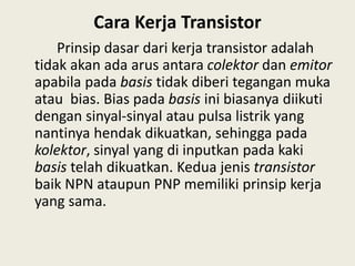 Cara Kerja Transistor
Prinsip dasar dari kerja transistor adalah
tidak akan ada arus antara colektor dan emitor
apabila pada basis tidak diberi tegangan muka
atau bias. Bias pada basis ini biasanya diikuti
dengan sinyal-sinyal atau pulsa listrik yang
nantinya hendak dikuatkan, sehingga pada
kolektor, sinyal yang di inputkan pada kaki
basis telah dikuatkan. Kedua jenis transistor
baik NPN ataupun PNP memiliki prinsip kerja
yang sama.
 