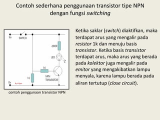 Contoh sederhana penggunaan transistor tipe NPN
dengan fungsi switching
Ketika saklar (switch) diaktifkan, maka
terdapat arus yang mengalir pada
resistor 1k dan menuju basis
transistor. Ketika basis transistor
terdapat arus, maka arus yang berada
pada kolektor juga mengalir pada
emitor yang mengakibatkan lampu
menyala, karena lampu berada pada
aliran tertutup (close circuit).
contoh penggunaan transistor NPN
 