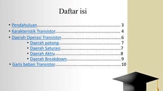 Daftar isi
• Pendahuluan..................................................................... 3
• Karakteristik Transistor...................................................... 4
• Daerah Operasi Transistor..................................................6
• Daerah potong................................................... 7
• Daerah Saturasi..................................................7
• Daerah Aktiv.......................................................8
• Daerah Breakdown.............................................9
• Garis beban Transistor.......................................................10
 