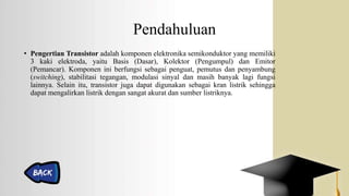 Pendahuluan
• Pengertian Transistor adalah komponen elektronika semikonduktor yang memiliki
3 kaki elektroda, yaitu Basis (Dasar), Kolektor (Pengumpul) dan Emitor
(Pemancar). Komponen ini berfungsi sebagai penguat, pemutus dan penyambung
(switching), stabilitasi tegangan, modulasi sinyal dan masih banyak lagi fungsi
lainnya. Selain itu, transistor juga dapat digunakan sebagai kran listrik sehingga
dapat mengalirkan listrik dengan sangat akurat dan sumber listriknya.
 