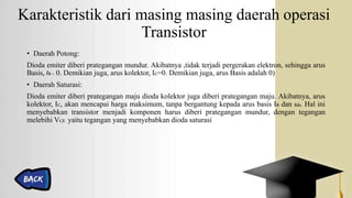 Karakteristik dari masing masing daerah operasi
Transistor
• Daerah Potong:
Dioda emiter diberi prategangan mundur. Akibatnya ,tidak terjadi pergerakan elektron, sehingga arus
Basis, IB= 0. Demikian juga, arus kolektor, IC=0. Demikian juga, arus Basis adalah 0)
• Daerah Saturasi:
Dioda emiter diberi prategangan maju dioda kolektor juga diberi prategangan maju. Akibatnya, arus
kolektor, IC, akan mencapai harga maksimum, tanpa bergantung kepada arus basis IB dan ßdc. Hal ini
menyebabkan transistor menjadi komponen harus diberi prategangan mundur, dengan tegangan
melebihi VCE yaitu tegangan yang menyebabkan dioda saturasi
 