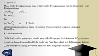 • Daerah Aktif
Dioda Emiter diberi prategangan maju. Dioda kolektor diberi prategangan mundur. Terjadi sifat – sifat
diinginkan dimana
IE=IC+IB atau IC=𝛽dc IB
𝛽dc=𝛼 𝑑𝑐=
𝐼 𝐶
𝐼 𝐵
dan
𝛼 𝑑𝑐=𝛼 𝑑𝑐=
𝐼 𝐶
𝐼 𝐵
atau IC=𝛼 𝑑𝑐 IE
Sebagaimana penjelasan pada bagian sebelumnya. Transistor menjadi komponen yang dapat
dikendalikan
 Daerah Breakdown
Dioda Kolektor diberiprategangan mundur yang melebihi tegangan Breakdown-nya, BVCEO (tegangan
breakdown dimana tegangan Kolektor ke Emiter saat Arus Basis adalah nol). Sehingga arus Kolektor,
IC, melebihi spesifikasi yang dibolehkan. Transistor dapat mengalami kerusakan.
 