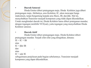 • Daerah Saturasi
Dioda Emiter diberi prategangan maju. Dioda Kolektor juga diberi
prategangan maju. Akibatnya, arus Kolektor, IC, akan mencapai harga
maksimum, tanpa bergantung kepada arus Basis, IB, dan βdc. Hal ini,
menyebabkan Transistor menjadi komponen yang tidak dapat dikendalikan.
Untuk menghindari daerah ini, Dioda Kolektor harus diberi prateganan mundur,
dengan tegangan melebihi VCE(sat), yaitu tegangan yang menyebabkan Dioda
Kolektor saturasi.
• Daerah Aktif
Dioda Emiter diberi prategangan maju. Dioda Kolektor diberi
prategangan mundur. Terjadi sifat-sifat yang diinginkan, dimana:
IE = IC + IB
atau
IC = βdc IB
dan ,
atau
IC = αdc IE
sebagaimana penjelasan pada bagian sebelumnya. Transistor menjadi
komponen yang dapat dikendalikan.
11
 