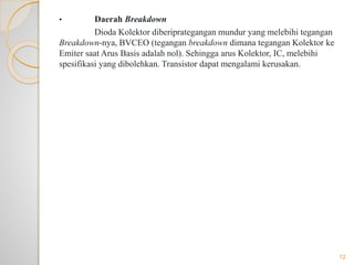 • Daerah Breakdown
Dioda Kolektor diberiprategangan mundur yang melebihi tegangan
Breakdown-nya, BVCEO (tegangan breakdown dimana tegangan Kolektor ke
Emiter saat Arus Basis adalah nol). Sehingga arus Kolektor, IC, melebihi
spesifikasi yang dibolehkan. Transistor dapat mengalami kerusakan.
12
 