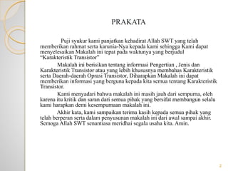 PRAKATA
Puji syukur kami panjatkan kehadirat Allah SWT yang telah
memberikan rahmat serta karunia-Nya kepada kami sehingga Kami dapat
menyelesaikan Makalah ini tepat pada waktunya yang berjudul
“Karakteristik Transistor”
Makalah ini berisikan tentang informasi Pengertian , Jenis dan
Karakteristik Transistor atau yang lebih khususnya membahas Karakteristik
serta Daerah-daerah Oprasi Transistor, Diharapkan Makalah ini dapat
memberikan informasi yang berguna kepada kita semua tentang Karakteristik
Transistor.
Kami menyadari bahwa makalah ini masih jauh dari sempurna, oleh
karena itu kritik dan saran dari semua pihak yang bersifat membangun selalu
kami harapkan demi kesempurnaan makalah ini.
Akhir kata, kami sampaikan terima kasih kepada semua pihak yang
telah berperan serta dalam penyusunan makalah ini dari awal sampai akhir.
Semoga Allah SWT senantiasa meridhai segala usaha kita. Amin.
2
 